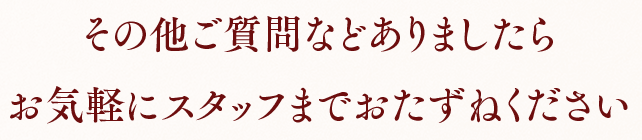 その他ご質問などありましたらお気軽にスタッフまでおたずねください