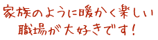 家族のように暖かく楽しい職場が大好きです！