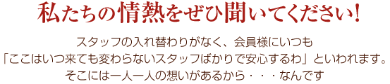 私たちの情熱をぜひ聞いてください!スタッフの入れ替わりがなく、会員様にいつも「ここはいつ来ても変わらないスタッフばかりで安心するわ」といわれます。