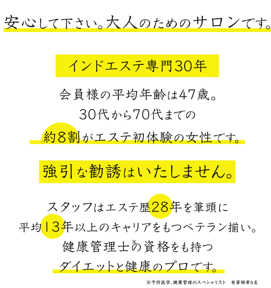 安心して下さい。大人のためのサロンです。インドエステ専門30年 会員様の平均年齢は47歳 30代から70代までの約8割がエステ初体験の女性です。強引な勧誘はいたしません。スタッフはエステ歴28年を筆頭に平均13年以上のキャリアをもつベテラン揃い。健康管理士の資格を持つダイエットと健康のプロです。