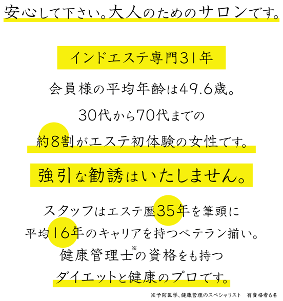 安心して下さい。大人のためのサロンです。インドエステ専門31年 会員様の平均年齢は49.6歳。 30代から70代までの約8割がエステ初体験の女性です。強引な勧誘はいたしません。スタッフはエステ歴35年を筆頭に平均16年のキャリアを持つベテラン揃い。健康管理士の資格を持つダイエットと健康のプロです。