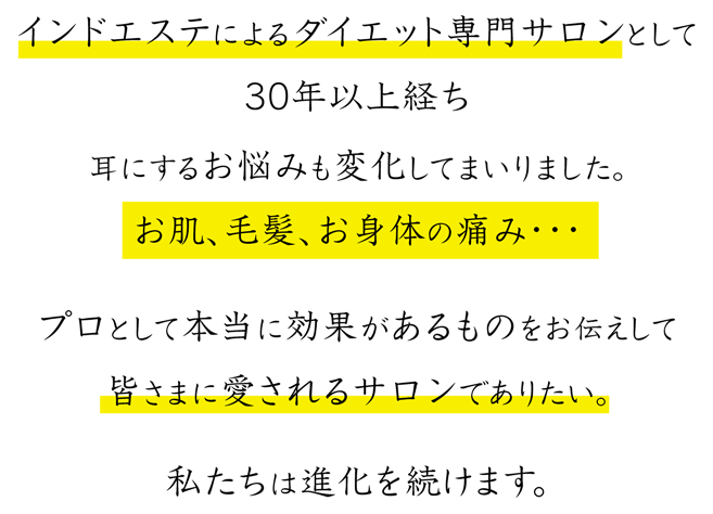 インドエステによるダイエット専門サロンとして30年以上経ち耳にするお悩みも変化してまいりました。お肌、毛髪、お身体の痛み・・・プロとして本当に効果があるものをお伝えして皆さまに愛されるサロンでありたい。私たちは進化を続けます。