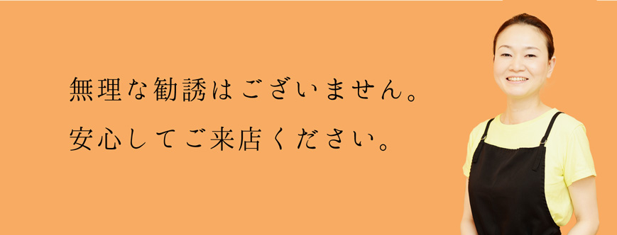 無理な勧誘はございません。安心してご来店ください。